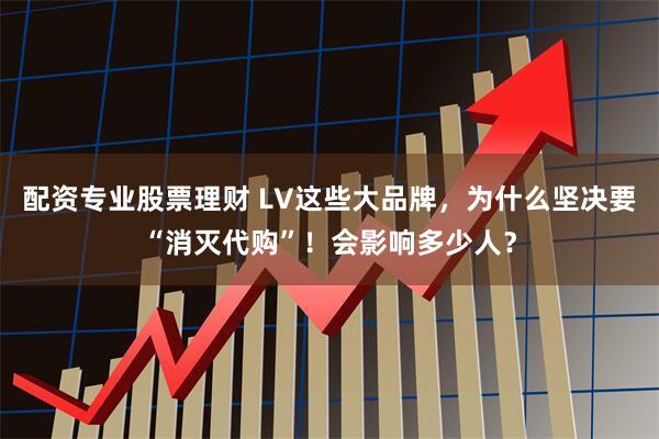 配资专业股票理财 LV这些大品牌，为什么坚决要“消灭代购”！会影响多少人？