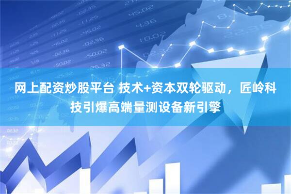 网上配资炒股平台 技术+资本双轮驱动，匠岭科技引爆高端量测设备新引擎