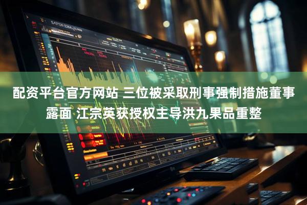 配资平台官方网站 三位被采取刑事强制措施董事露面 江宗英获授权主导洪九果品重整