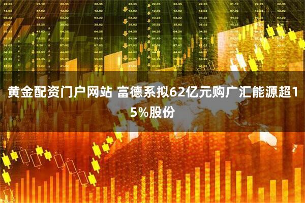 黄金配资门户网站 富德系拟62亿元购广汇能源超15%股份