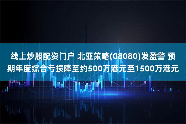 线上炒股配资门户 北亚策略(08080)发盈警 预期年度综合亏损降至约500万港元至1500万港元