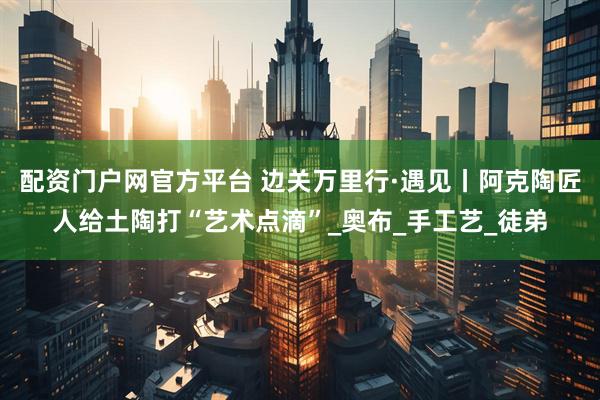 配资门户网官方平台 边关万里行·遇见丨阿克陶匠人给土陶打“艺术点滴”_奥布_手工艺_徒弟