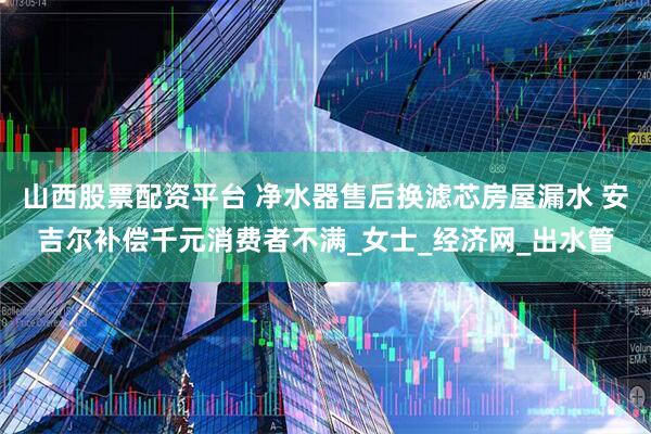 山西股票配资平台 净水器售后换滤芯房屋漏水 安吉尔补偿千元消费者不满_女士_经济网_出水管