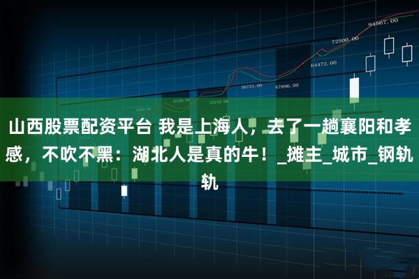 山西股票配资平台 我是上海人，去了一趟襄阳和孝感，不吹不黑：湖北人是真的牛！_摊主_城市_钢轨
