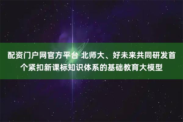 配资门户网官方平台 北师大、好未来共同研发首个紧扣新课标知识体系的基础教育大模型