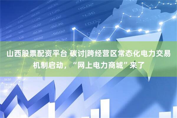 山西股票配资平台 碳讨|跨经营区常态化电力交易机制启动，“网上电力商城”来了