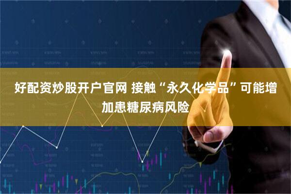 好配资炒股开户官网 接触“永久化学品”可能增加患糖尿病风险