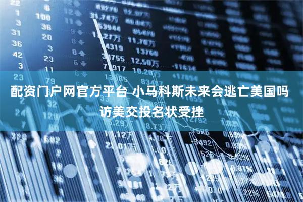 配资门户网官方平台 小马科斯未来会逃亡美国吗 访美交投名状受挫