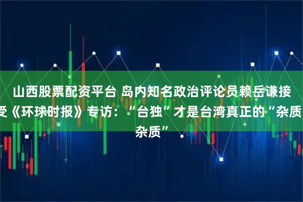 山西股票配资平台 岛内知名政治评论员赖岳谦接受《环球时报》专访：“台独”才是台湾真正的“杂质”