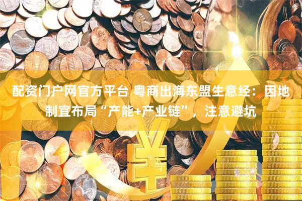 配资门户网官方平台 粤商出海东盟生意经：因地制宜布局“产能+产业链”，注意避坑