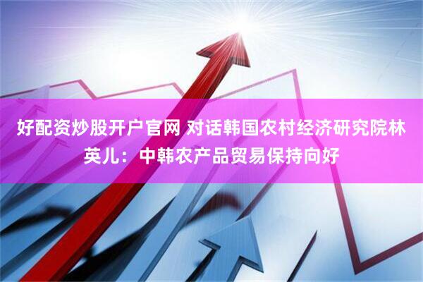 好配资炒股开户官网 对话韩国农村经济研究院林英儿：中韩农产品贸易保持向好