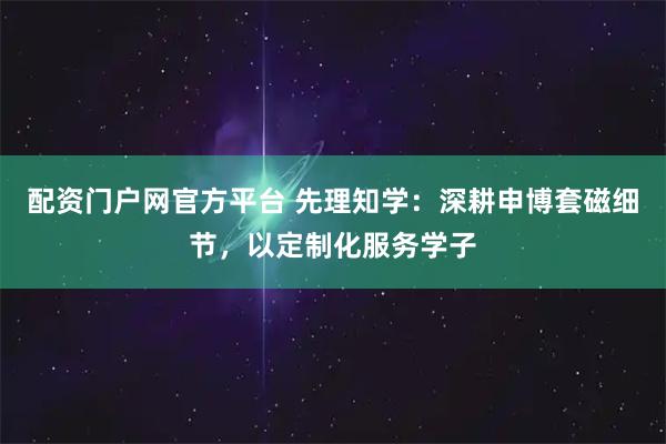 配资门户网官方平台 先理知学：深耕申博套磁细节，以定制化服务学子