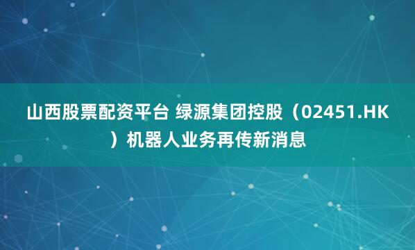 山西股票配资平台 绿源集团控股（02451.HK）机器人业务再传新消息