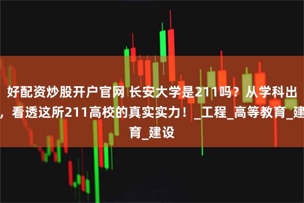 好配资炒股开户官网 长安大学是211吗？从学科出发，看透这所211高校的真实实力！_工程_高等教育_建设