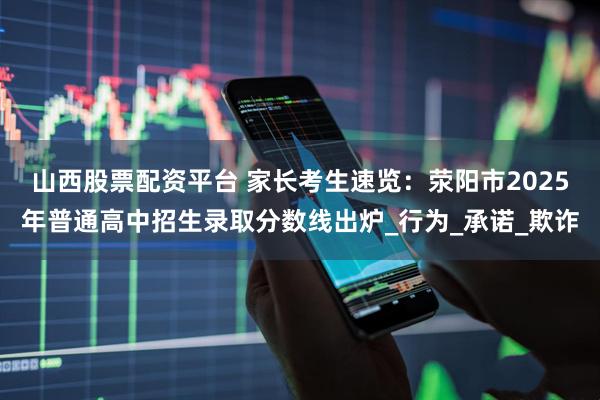山西股票配资平台 家长考生速览：荥阳市2025年普通高中招生录取分数线出炉_行为_承诺_欺诈