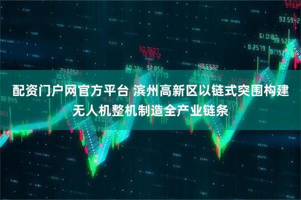 配资门户网官方平台 滨州高新区以链式突围构建无人机整机制造全产业链条
