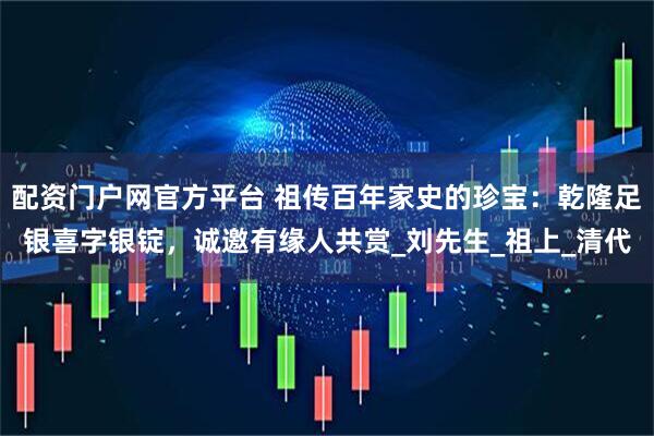 配资门户网官方平台 祖传百年家史的珍宝：乾隆足银喜字银锭，诚邀有缘人共赏_刘先生_祖上_清代