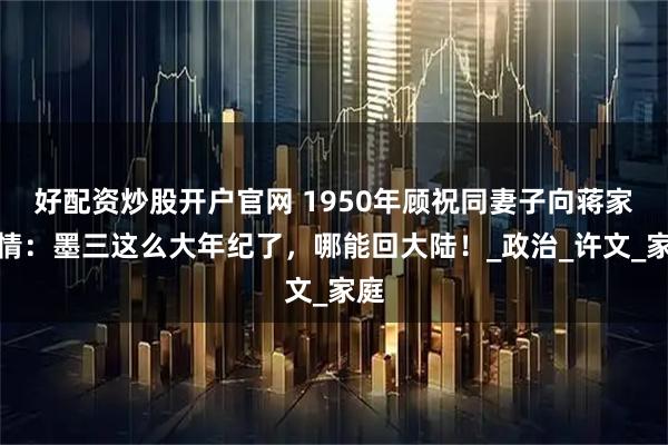 好配资炒股开户官网 1950年顾祝同妻子向蒋家求情：墨三这么大年纪了，哪能回大陆！_政治_许文_家庭