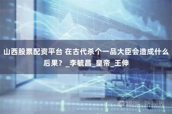 山西股票配资平台 在古代杀个一品大臣会造成什么后果？_李毓昌_皇帝_王伸