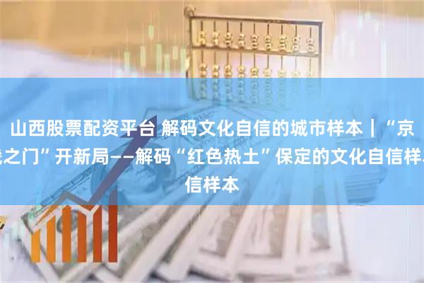 山西股票配资平台 解码文化自信的城市样本｜“京畿之门”开新局——解码“红色热土”保定的文化自信样本