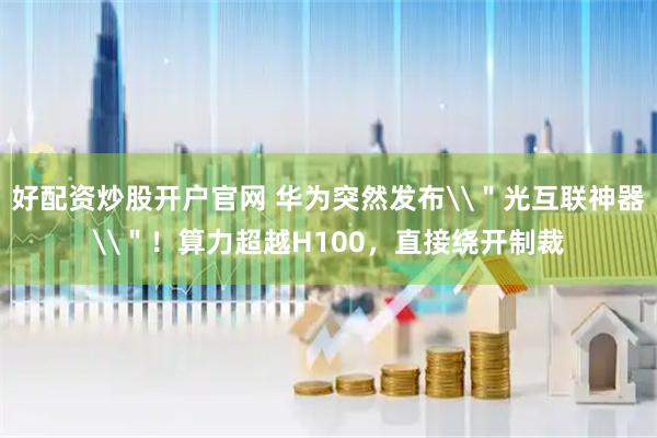 好配资炒股开户官网 华为突然发布\＂光互联神器\＂！算力超越H100，直接绕开制裁