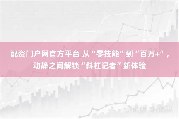 配资门户网官方平台 从“零技能”到“百万+”，动静之间解锁“斜杠记者”新体验