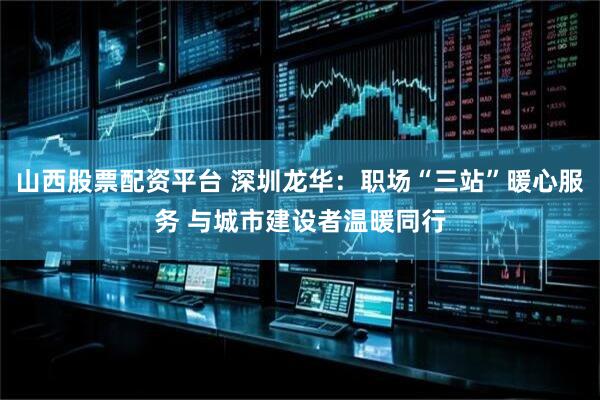 山西股票配资平台 深圳龙华：职场“三站”暖心服务 与城市建设者温暖同行