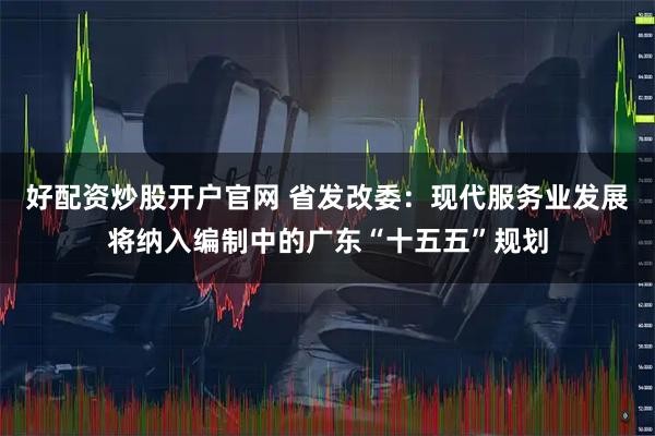 好配资炒股开户官网 省发改委：现代服务业发展将纳入编制中的广东“十五五”规划