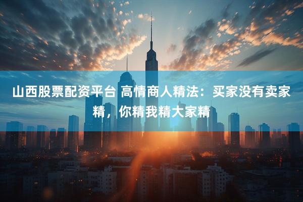 山西股票配资平台 高情商人精法：买家没有卖家精，你精我精大家精