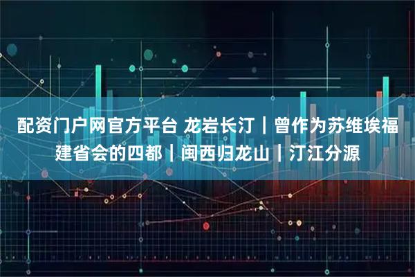 配资门户网官方平台 龙岩长汀｜曾作为苏维埃福建省会的四都｜闽西归龙山｜汀江分源