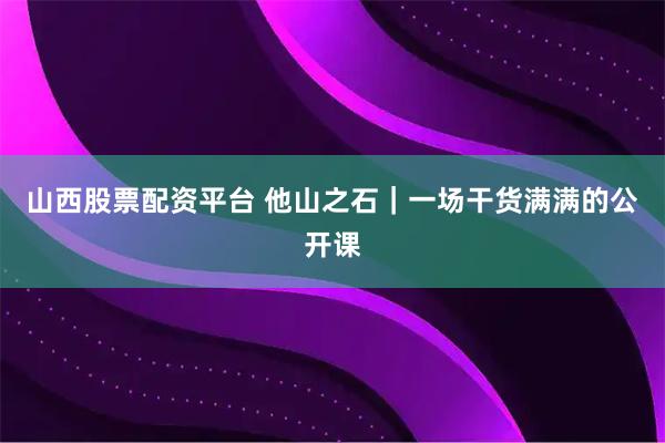 山西股票配资平台 他山之石｜一场干货满满的公开课