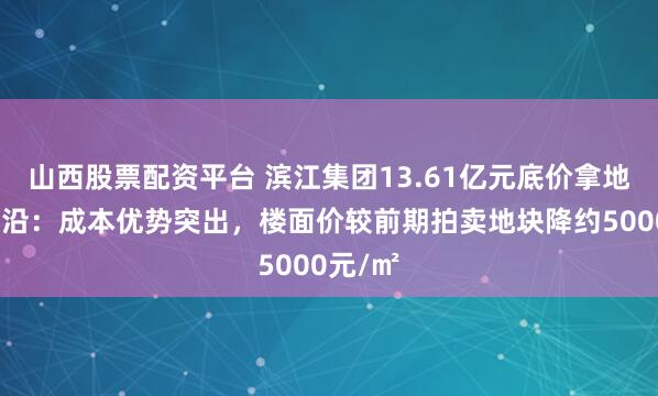 山西股票配资平台 滨江集团13.61亿元底价拿地杭州浦沿：成本优势突出，楼面价较前期拍卖地块降约5000元/㎡