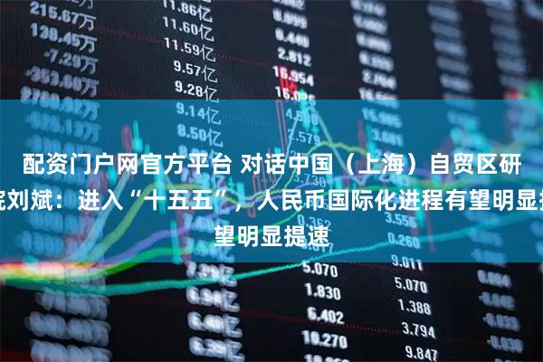 配资门户网官方平台 对话中国（上海）自贸区研究院刘斌：进入“十五五”，人民币国际化进程有望明显提速