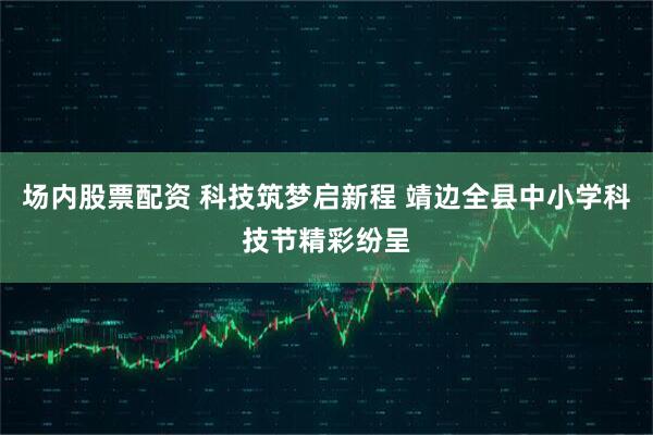 场内股票配资 科技筑梦启新程 靖边全县中小学科技节精彩纷呈