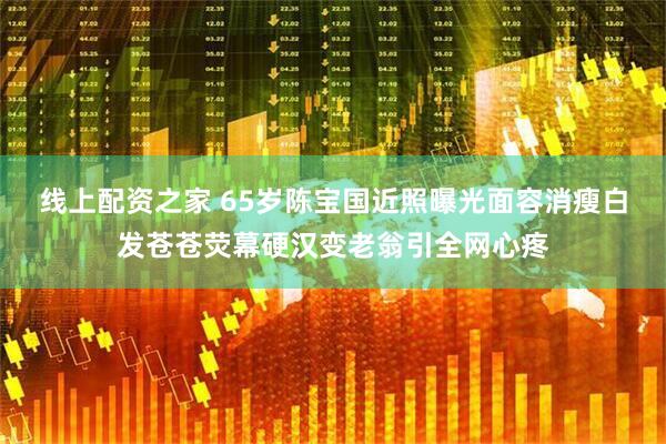 线上配资之家 65岁陈宝国近照曝光面容消瘦白发苍苍荧幕硬汉变老翁引全网心疼