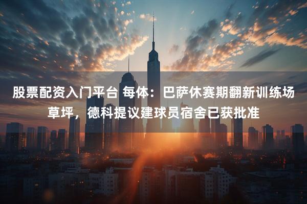 股票配资入门平台 每体：巴萨休赛期翻新训练场草坪，德科提议建球员宿舍已获批准