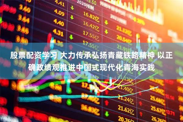 股票配资学习 大力传承弘扬青藏铁路精神 以正确政绩观推进中国式现代化青海实践