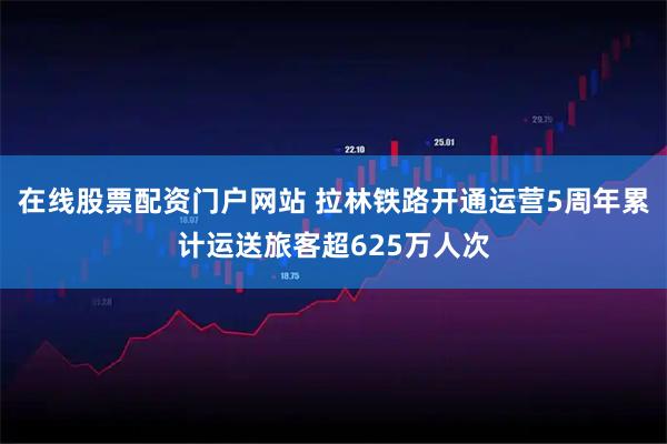 在线股票配资门户网站 拉林铁路开通运营5周年累计运送旅客超625万人次