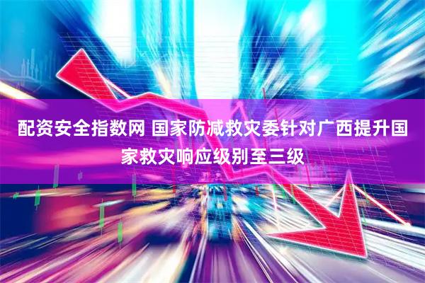 配资安全指数网 国家防减救灾委针对广西提升国家救灾响应级别至三级