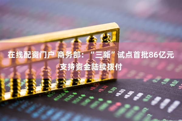 在线配资门户 商务部：“三新”试点首批86亿元支持资金陆续拨付