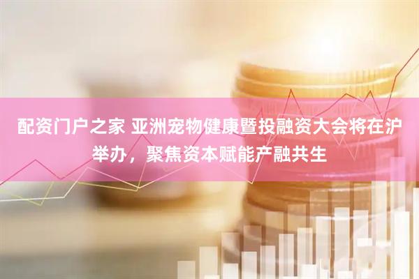 配资门户之家 亚洲宠物健康暨投融资大会将在沪举办，聚焦资本赋能产融共生