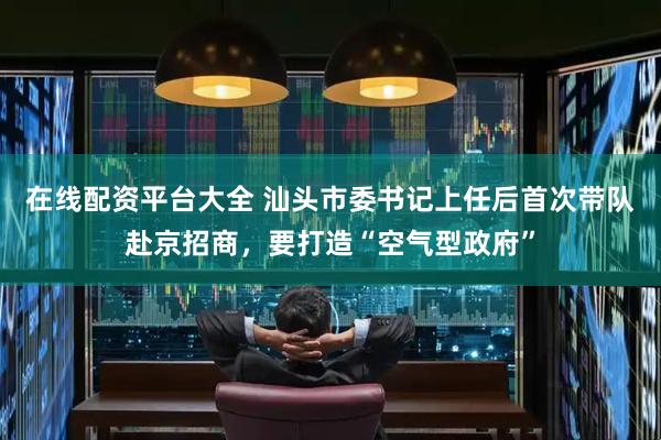 在线配资平台大全 汕头市委书记上任后首次带队赴京招商，要打造“空气型政府”