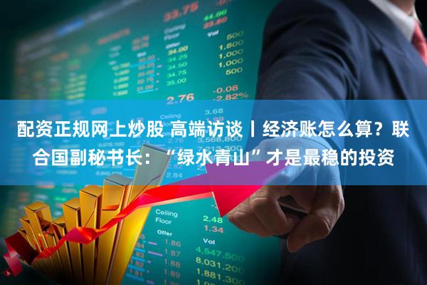 配资正规网上炒股 高端访谈丨经济账怎么算？联合国副秘书长：“绿水青山”才是最稳的投资